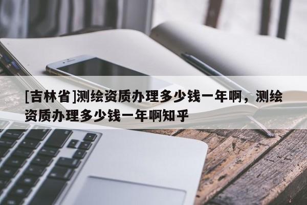 [吉林省]測繪資質辦理多少錢一年啊，測繪資質辦理多少錢一年啊知乎
