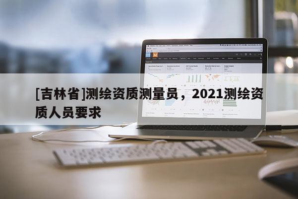 [吉林省]測(cè)繪資質(zhì)測(cè)量員，2021測(cè)繪資質(zhì)人員要求