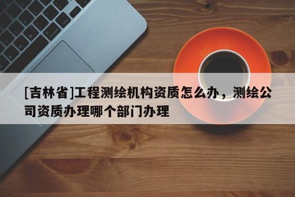 [吉林省]工程測繪機構資質怎么辦，測繪公司資質辦理哪個部門辦理
