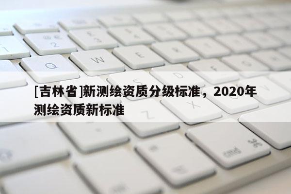 [吉林省]新測繪資質分級標準，2020年測繪資質新標準