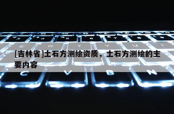 [吉林省]土石方測繪資質(zhì)，土石方測繪的主要內(nèi)容