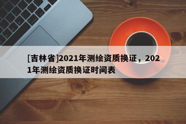 [吉林省]2021年測繪資質換證，2021年測繪資質換證時間表