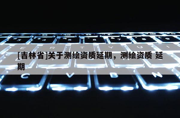 [吉林省]關于測繪資質延期，測繪資質 延期