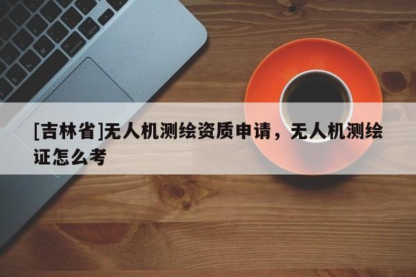 [吉林省]無人機測繪資質申請，無人機測繪證怎么考