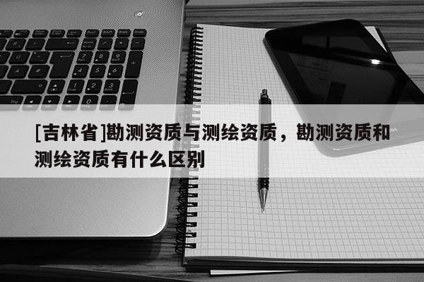 [吉林省]勘測資質(zhì)與測繪資質(zhì)，勘測資質(zhì)和測繪資質(zhì)有什么區(qū)別