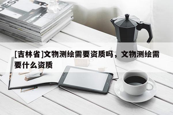 [吉林省]文物測繪需要資質嗎，文物測繪需要什么資質