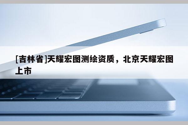 [吉林省]天耀宏圖測繪資質，北京天耀宏圖上市