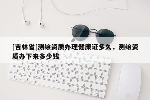 [吉林省]測繪資質辦理健康證多久，測繪資質辦下來多少錢