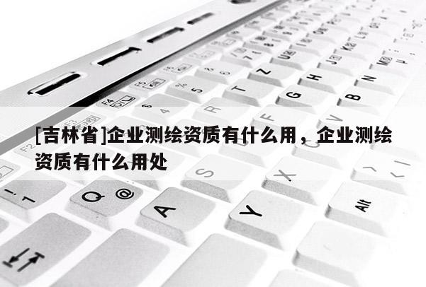 [吉林省]企業測繪資質有什么用，企業測繪資質有什么用處