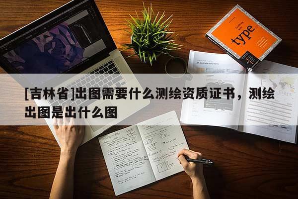 [吉林省]出圖需要什么測繪資質證書，測繪出圖是出什么圖