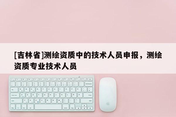 [吉林省]測繪資質中的技術人員申報，測繪資質專業技術人員
