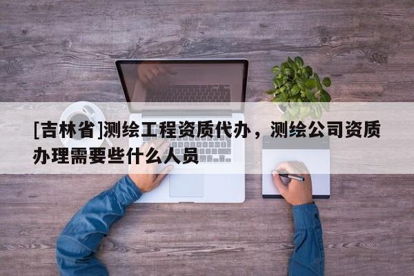 [吉林省]測繪工程資質代辦，測繪公司資質辦理需要些什么人員