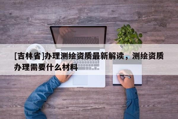 [吉林省]辦理測繪資質最新解讀，測繪資質辦理需要什么材料