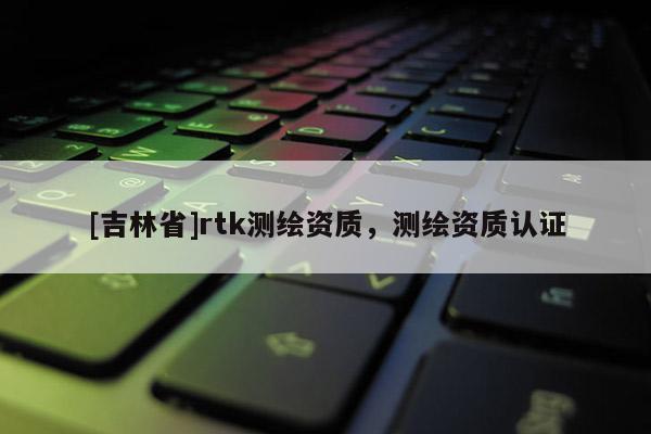 [吉林省]rtk測(cè)繪資質(zhì)，測(cè)繪資質(zhì)認(rèn)證