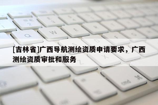 [吉林省]廣西導航測繪資質申請要求，廣西測繪資質審批和服務