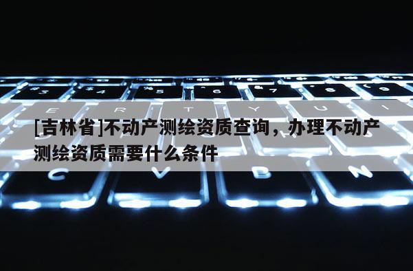 [吉林省]不動產測繪資質查詢，辦理不動產測繪資質需要什么條件