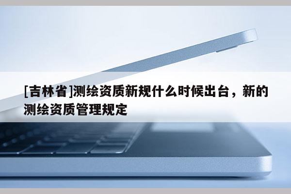 [吉林省]測繪資質新規什么時候出臺，新的測繪資質管理規定