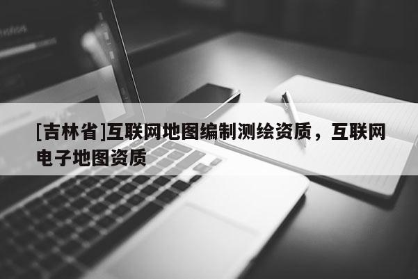 [吉林省]互聯網地圖編制測繪資質，互聯網電子地圖資質