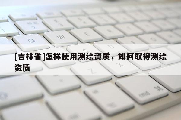 [吉林省]怎樣使用測繪資質，如何取得測繪資質