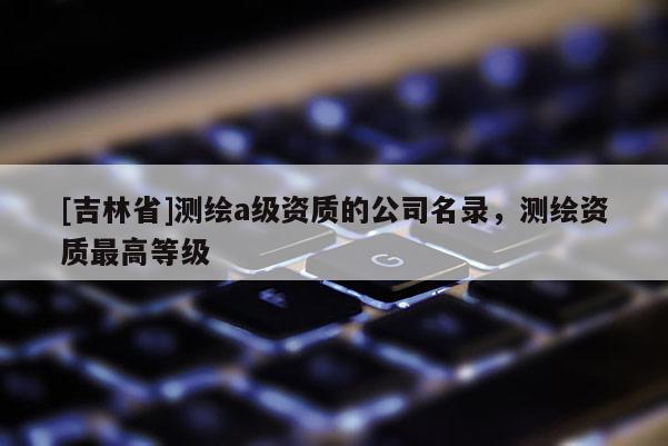 [吉林省]測繪a級資質的公司名錄，測繪資質最高等級