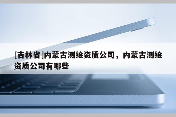 [吉林省]內蒙古測繪資質公司，內蒙古測繪資質公司有哪些