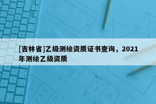 [吉林省]乙級測繪資質證書查詢，2021年測繪乙級資質
