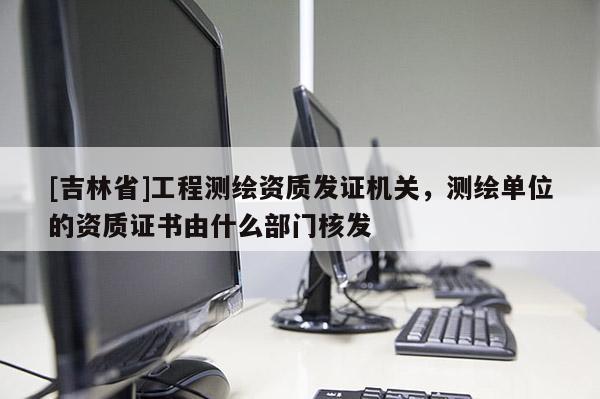 [吉林省]工程測繪資質(zhì)發(fā)證機關(guān)，測繪單位的資質(zhì)證書由什么部門核發(fā)
