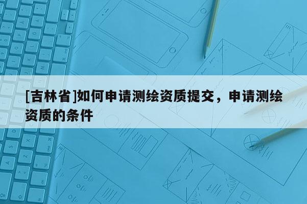 [吉林省]如何申請(qǐng)測(cè)繪資質(zhì)提交，申請(qǐng)測(cè)繪資質(zhì)的條件