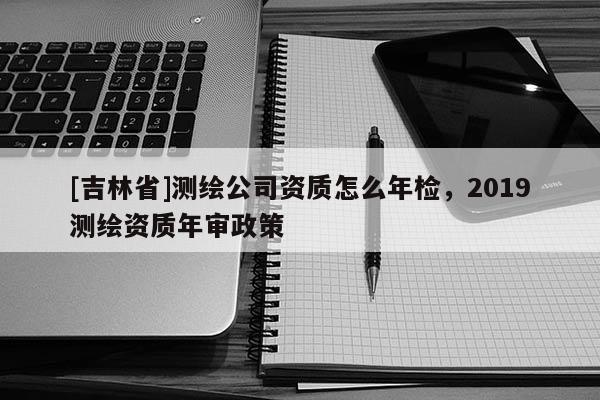 [吉林省]測繪公司資質(zhì)怎么年檢，2019測繪資質(zhì)年審政策