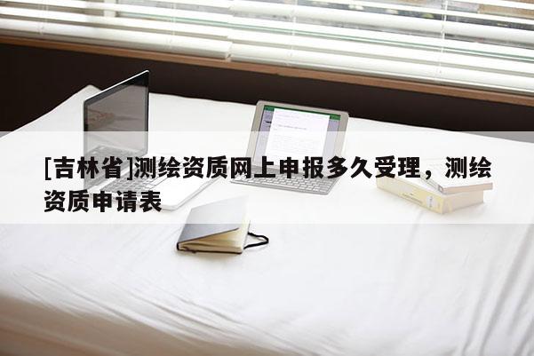 [吉林省]測繪資質(zhì)網(wǎng)上申報(bào)多久受理，測繪資質(zhì)申請表
