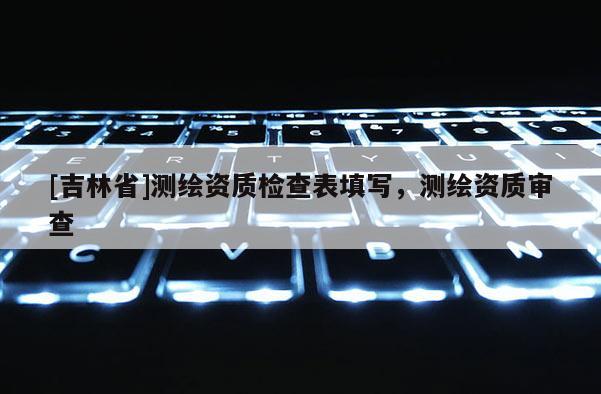 [吉林省]測繪資質檢查表填寫，測繪資質審查