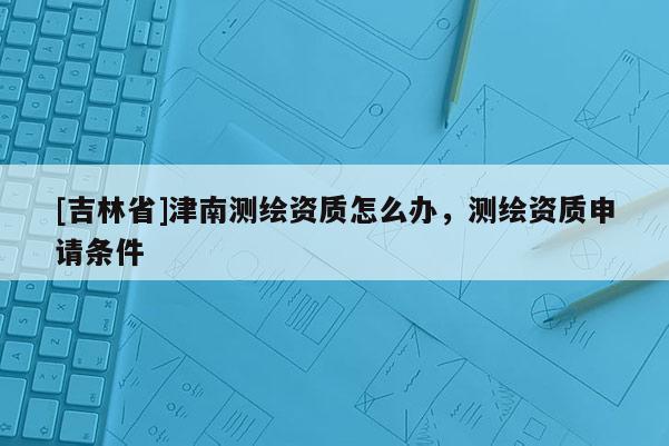 [吉林省]津南測繪資質(zhì)怎么辦，測繪資質(zhì)申請條件