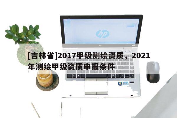[吉林省]2017甲級測繪資質，2021年測繪甲級資質申報條件