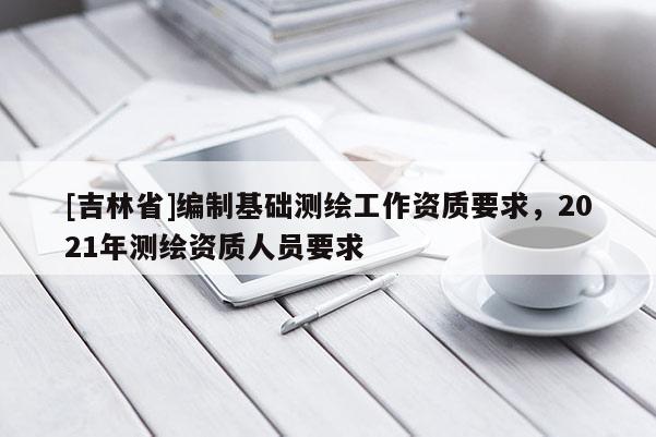 [吉林省]編制基礎測繪工作資質要求，2021年測繪資質人員要求