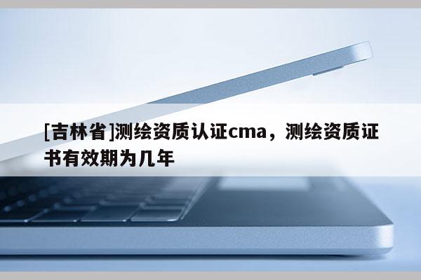 [吉林省]測繪資質認證cma，測繪資質證書有效期為幾年