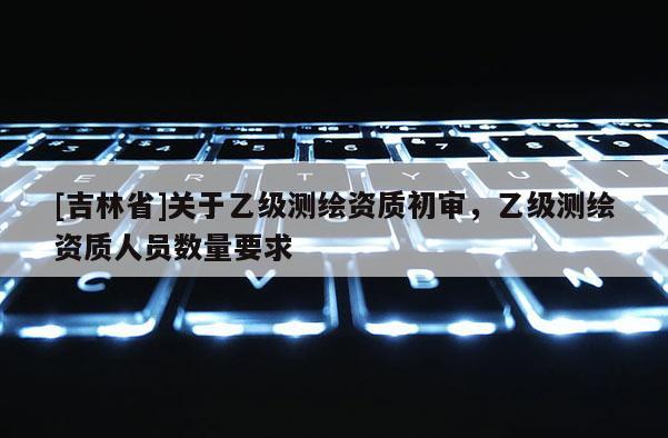 [吉林省]關(guān)于乙級測繪資質(zhì)初審，乙級測繪資質(zhì)人員數(shù)量要求