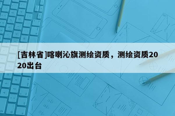 [吉林省]喀喇沁旗測繪資質，測繪資質2020出臺