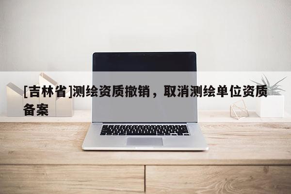 [吉林省]測繪資質撤銷，取消測繪單位資質備案