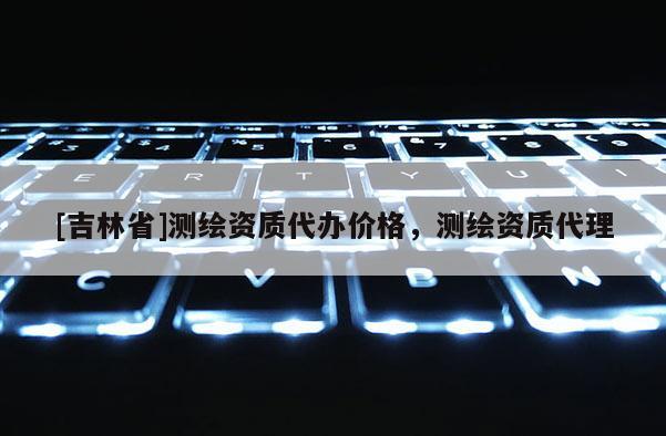 [吉林省]測(cè)繪資質(zhì)代辦價(jià)格，測(cè)繪資質(zhì)代理