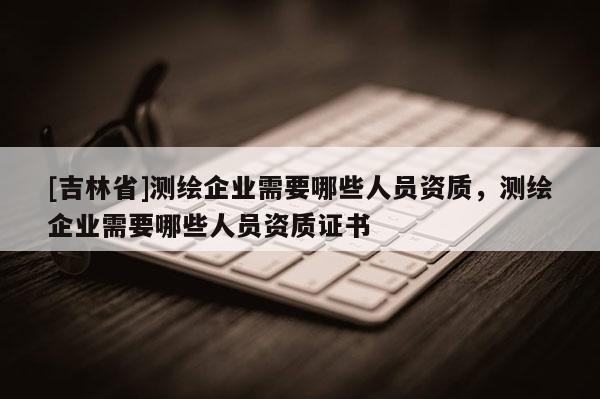 [吉林省]測(cè)繪企業(yè)需要哪些人員資質(zhì)，測(cè)繪企業(yè)需要哪些人員資質(zhì)證書