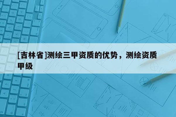[吉林省]測(cè)繪三甲資質(zhì)的優(yōu)勢(shì)，測(cè)繪資質(zhì) 甲級(jí)