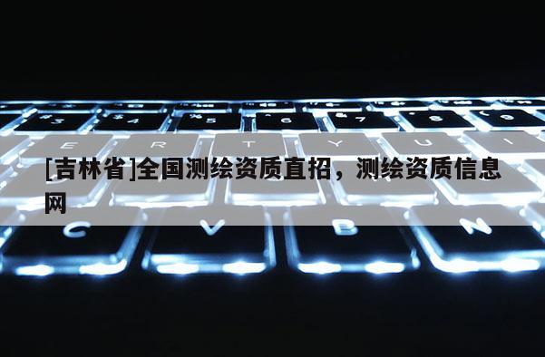 [吉林省]全國測(cè)繪資質(zhì)直招，測(cè)繪資質(zhì)信息網(wǎng)