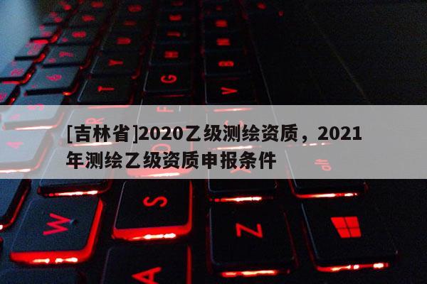 [吉林省]2020乙級測繪資質，2021年測繪乙級資質申報條件