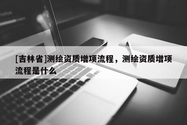 [吉林省]測繪資質(zhì)增項流程，測繪資質(zhì)增項流程是什么