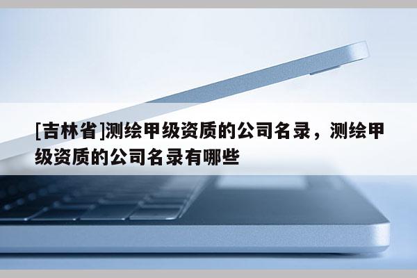 [吉林省]測繪甲級資質的公司名錄，測繪甲級資質的公司名錄有哪些