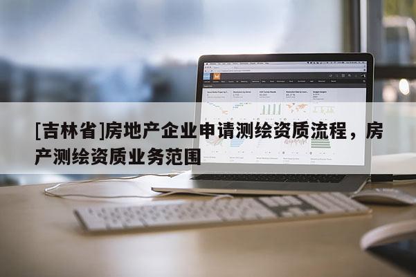 [吉林省]房地產企業申請測繪資質流程，房產測繪資質業務范圍