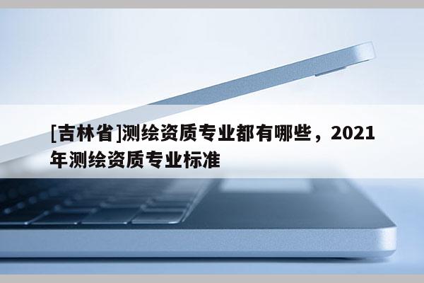 [吉林省]測繪資質專業都有哪些，2021年測繪資質專業標準