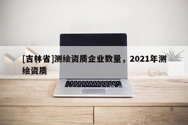 [吉林省]測(cè)繪資質(zhì)企業(yè)數(shù)量，2021年測(cè)繪資質(zhì)