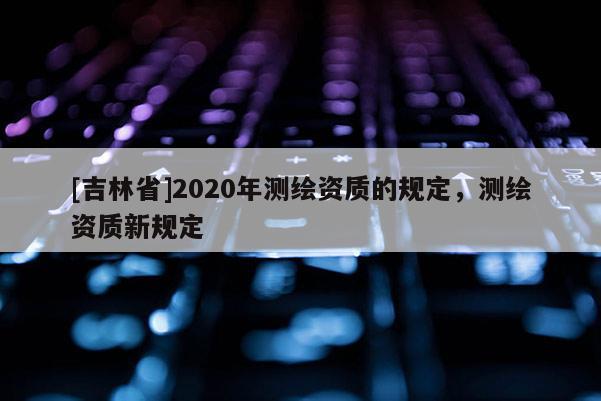 [吉林省]2020年測繪資質的規定，測繪資質新規定