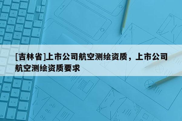 [吉林省]上市公司航空測繪資質(zhì)，上市公司航空測繪資質(zhì)要求